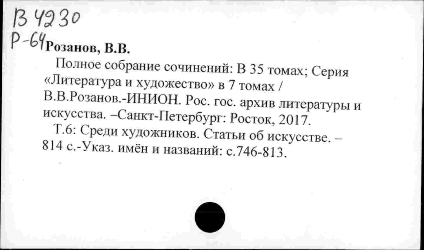 ﻿ЗУЭЗО
Р ^Розанов, В.В.
Полное собрание сочинений: В 35 томах; Серия
«Литература и художество» в 7 томах /
В.В.Розанов.-ИНИОН. Рос. гос. архив литературы и искусства. -Санкт-Петербург: Росток, 2017.
Т.6: Среди художников. Статьи об искусстве. -814 с.-Указ. имён и названий: с.746-813.